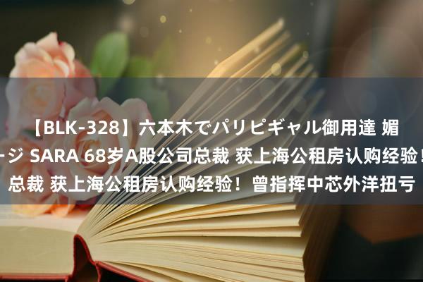 【BLK-328】六本木でパリピギャル御用達 媚薬悶絶オイルマッサージ SARA 68岁A股公司总裁 获上海公租房认购经验！曾指挥中芯外洋扭亏