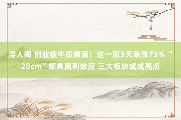 淫人阁 创业板牛股频涌！这一股3天暴涨73% “20cm”颇具赢利效应 三大板块或成亮点