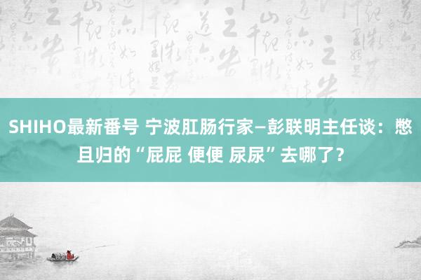 SHIHO最新番号 宁波肛肠行家—彭联明主任谈：憋且归的“屁屁 便便 尿尿”去哪了？