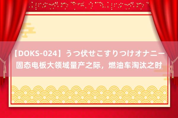 【DOKS-024】うつ伏せこすりつけオナニー 固态电板大领域量产之际，燃油车淘汰之时