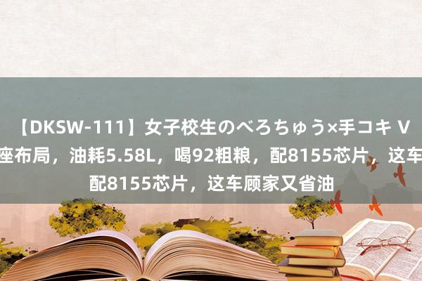 【DKSW-111】女子校生のべろちゅう×手コキ VOL.2 3排7座布局，油耗5.58L，喝92粗粮，配8155芯片，这车顾家又省油