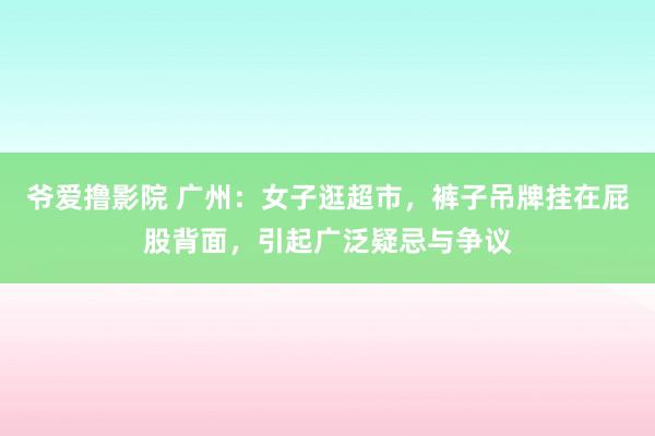 爷爱撸影院 广州：女子逛超市，裤子吊牌挂在屁股背面，引起广泛疑忌与争议