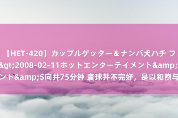 【HET-420】カップルゲッター＆ナンパ犬ハチ ファイト一発</a>2008-02-11ホットエンターテイメント&$向井75分钟 寰球并不完好，是以和煦与好意思好更值得追求