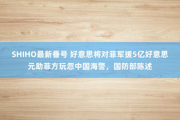 SHIHO最新番号 好意思将对菲军援5亿好意思元助菲方玩忽中国海警，国防部陈述