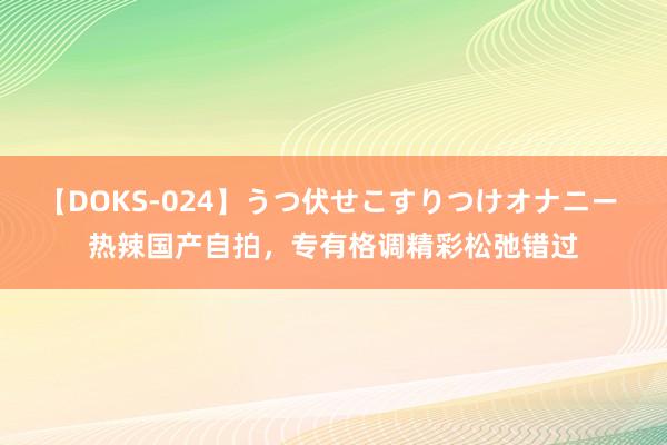 【DOKS-024】うつ伏せこすりつけオナニー 热辣国产自拍，专有格调精彩松弛错过