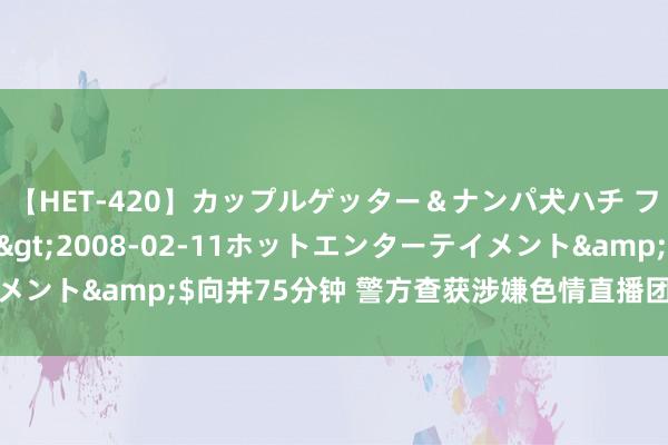 【HET-420】カップルゲッター＆ナンパ犬ハチ ファイト一発</a>2008-02-11ホットエンターテイメント&$向井75分钟 警方查获涉嫌色情直播团伙，多名主播被持