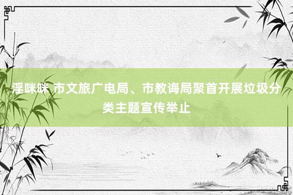 淫咪咪 市文旅广电局、市教诲局聚首开展垃圾分类主题宣传举止