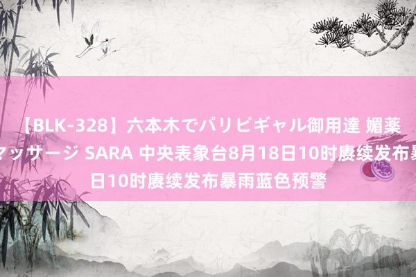 【BLK-328】六本木でパリピギャル御用達 媚薬悶絶オイルマッサージ SARA 中央表象台8月18日10时赓续发布暴雨蓝色预警