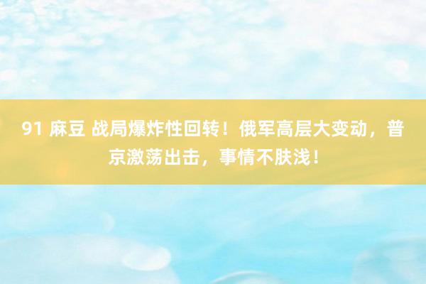 91 麻豆 战局爆炸性回转！俄军高层大变动，普京激荡出击，事情不肤浅！