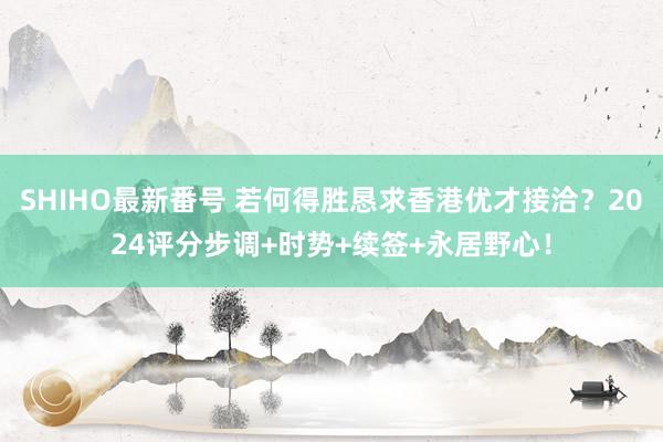 SHIHO最新番号 若何得胜恳求香港优才接洽？2024评分步调+时势+续签+永居野心！