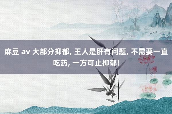 麻豆 av 大部分抑郁， 王人是肝有问题， 不需要一直吃药， 一方可止抑郁!