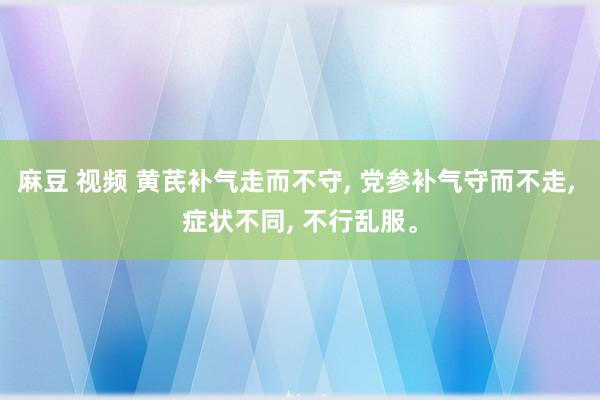 麻豆 视频 黄芪补气走而不守， 党参补气守而不走， 症状不同， 不行乱服。