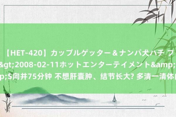 【HET-420】カップルゲッター＆ナンパ犬ハチ ファイト一発</a>2008-02-11ホットエンターテイメント&$向井75分钟 不想肝囊肿、结节长大? 多清一清体内的痰和瘀， 包块才能从有化无