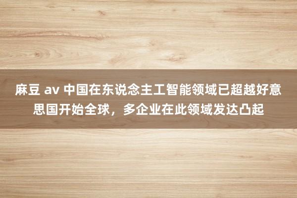 麻豆 av 中国在东说念主工智能领域已超越好意思国开始全球，多企业在此领域发达凸起