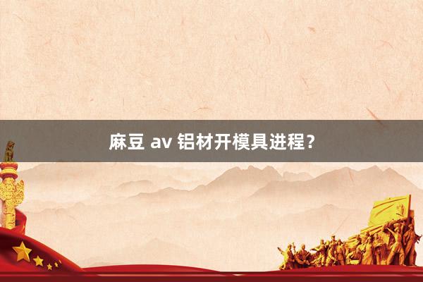 麻豆 av 铝材开模具进程？