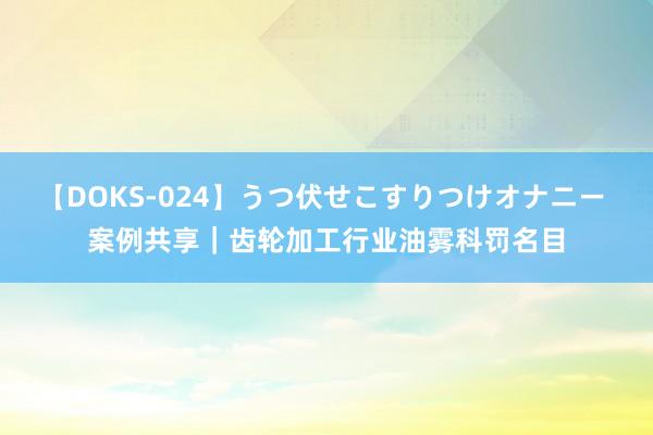 【DOKS-024】うつ伏せこすりつけオナニー 案例共享｜齿轮加工行业油雾科罚名目