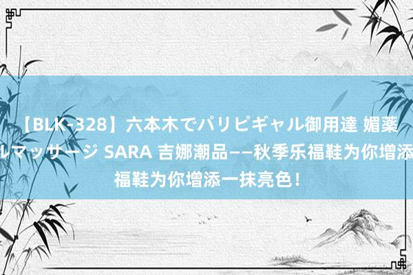 【BLK-328】六本木でパリピギャル御用達 媚薬悶絶オイルマッサージ SARA 吉娜潮品——秋季乐福鞋为你增添一抹亮色！