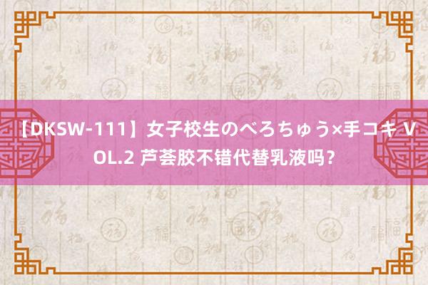 【DKSW-111】女子校生のべろちゅう×手コキ VOL.2 芦荟胶不错代替乳液吗？