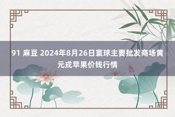 91 麻豆 2024年8月26日寰球主要批发商场黄元戎苹果价钱行情