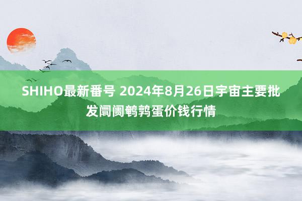 SHIHO最新番号 2024年8月26日宇宙主要批发阛阓鹌鹑蛋价钱行情