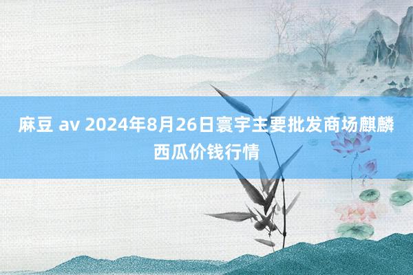 麻豆 av 2024年8月26日寰宇主要批发商场麒麟西瓜价钱行情