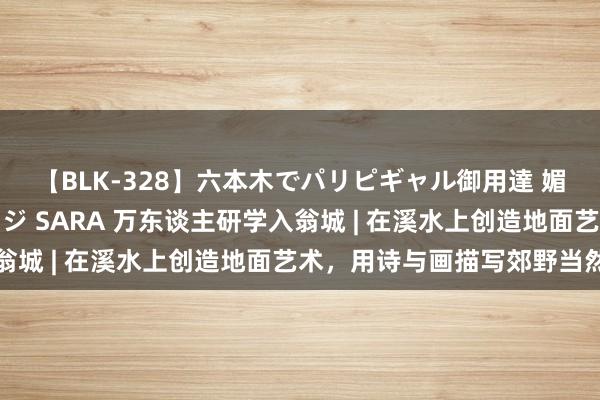 【BLK-328】六本木でパリピギャル御用達 媚薬悶絶オイルマッサージ SARA 万东谈主研学入翁城 | 在溪水上创造地面艺术，用诗与画描写郊野当然