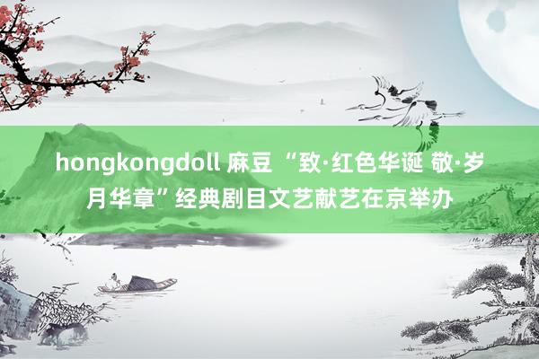 hongkongdoll 麻豆 “致·红色华诞 敬·岁月华章”经典剧目文艺献艺在京举办