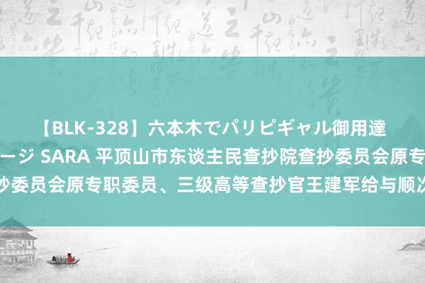 【BLK-328】六本木でパリピギャル御用達 媚薬悶絶オイルマッサージ SARA 平顶山市东谈主民查抄院查抄委员会原专职委员、三级高等查抄官王建军给与顺次审查和监察探问