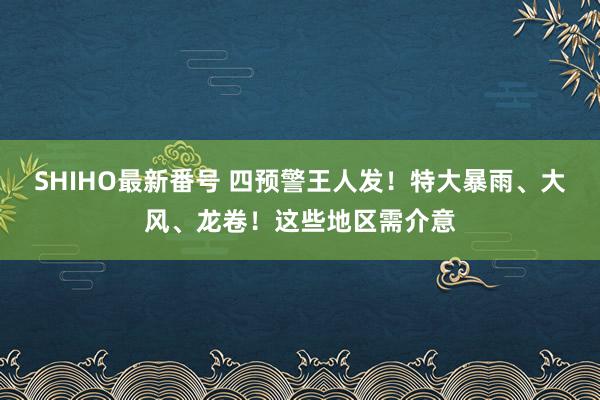 SHIHO最新番号 四预警王人发！特大暴雨、大风、龙卷！这些地区需介意