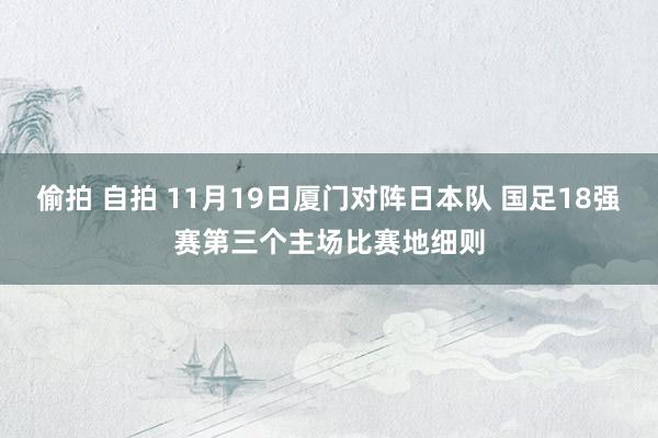 偷拍 自拍 11月19日厦门对阵日本队 国足18强赛第三个主场比赛地细则