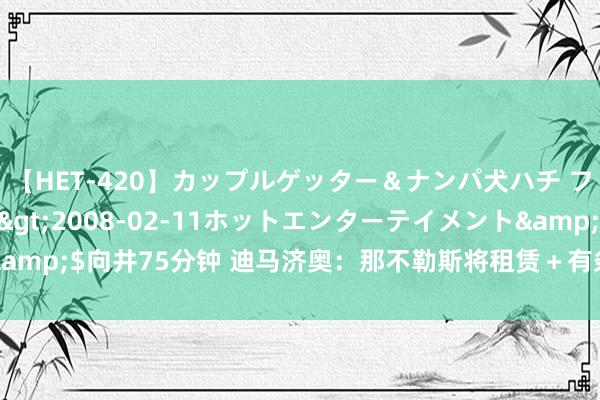 【HET-420】カップルゲッター＆ナンパ犬ハチ ファイト一発</a>2008-02-11ホットエンターテイメント&$向井75分钟 迪马济奥：那不勒斯将租赁＋有条件强制买断报价埃比姆贝