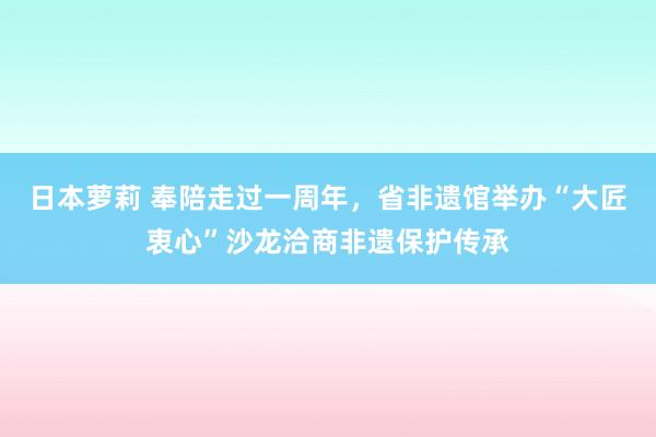 日本萝莉 奉陪走过一周年，省非遗馆举办“大匠衷心”沙龙洽商非遗保护传承