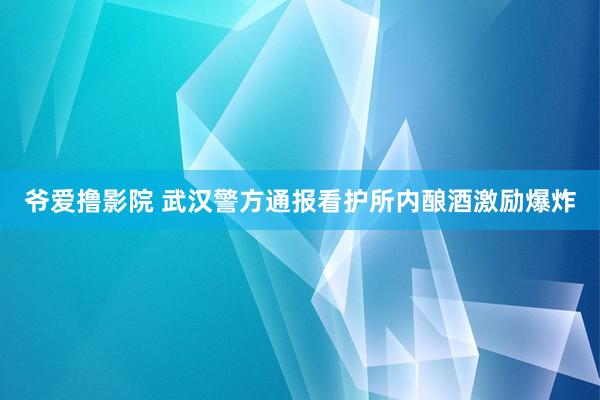 爷爱撸影院 武汉警方通报看护所内酿酒激励爆炸