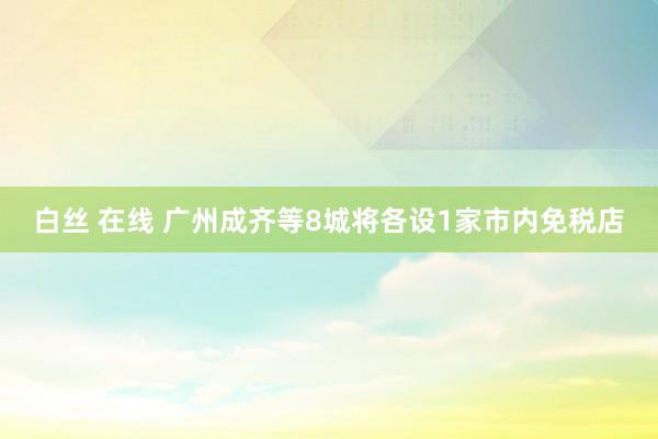 白丝 在线 广州成齐等8城将各设1家市内免税店