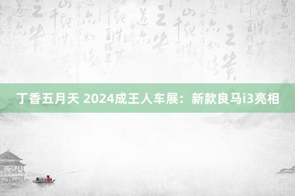 丁香五月天 2024成王人车展：新款良马i3亮相