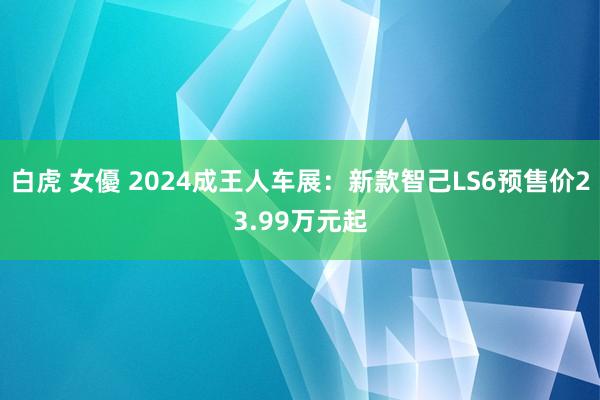 白虎 女優 2024成王人车展：新款智己LS6预售价23.99万元起