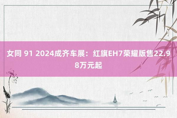 女同 91 2024成齐车展：红旗EH7荣耀版售22.98万元起