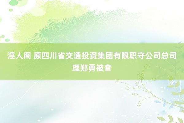 淫人阁 原四川省交通投资集团有限职守公司总司理郑勇被查