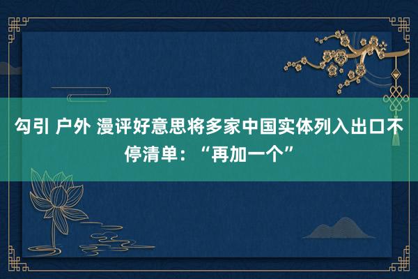 勾引 户外 漫评好意思将多家中国实体列入出口不停清单：“再加一个”