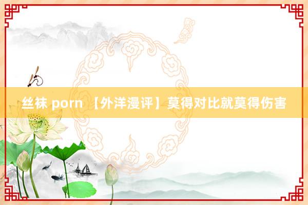 丝袜 porn 【外洋漫评】莫得对比就莫得伤害