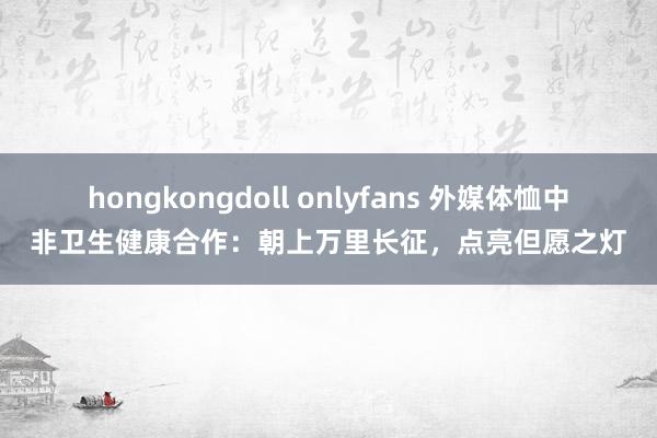 hongkongdoll onlyfans 外媒体恤中非卫生健康合作：朝上万里长征，点亮但愿之灯