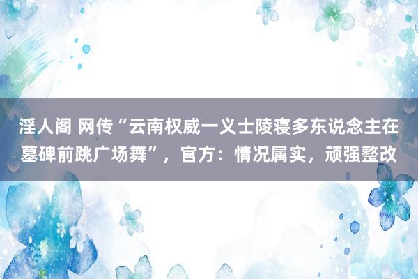 淫人阁 网传“云南权威一义士陵寝多东说念主在墓碑前跳广场舞”，官方：情况属实，顽强整改