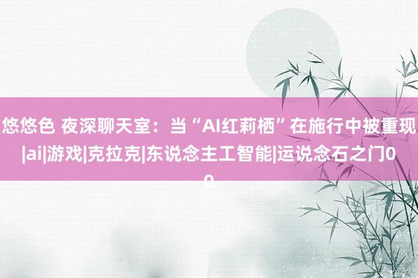 悠悠色 夜深聊天室：当“AI红莉栖”在施行中被重现|ai|游戏|克拉克|东说念主工智能|运说念石之门0