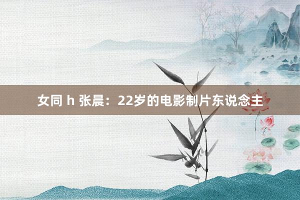 女同 h 张晨：22岁的电影制片东说念主