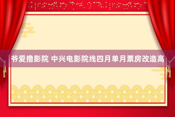 爷爱撸影院 中兴电影院线四月单月票房改造高