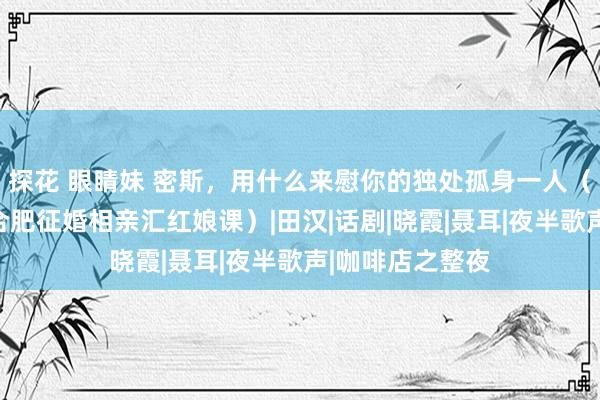 探花 眼睛妹 密斯，用什么来慰你的独处孤身一人（爱之侣爱之桥合肥征婚相亲汇红娘课）|田汉|话剧|晓霞|聂耳|夜半歌声|咖啡店之整夜