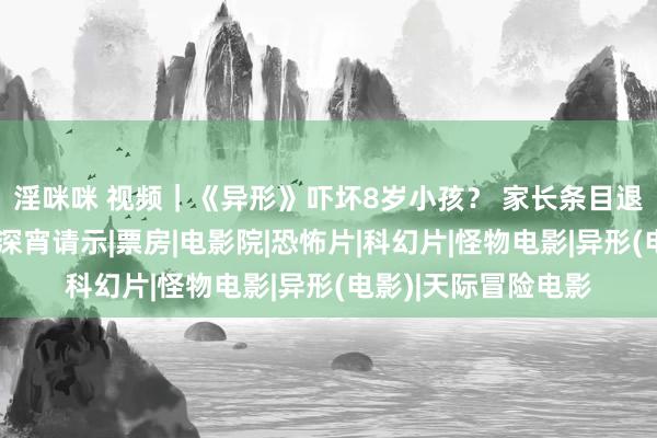 淫咪咪 视频｜《异形》吓坏8岁小孩？ 家长条目退票并补偿！出品方深宵请示|票房|电影院|恐怖片|科幻片|怪物电影|异形(电影)|天际冒险电影