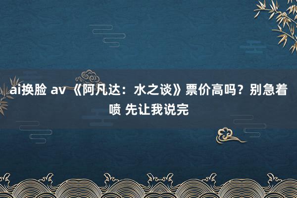 ai换脸 av 《阿凡达：水之谈》票价高吗？别急着喷 先让我说完