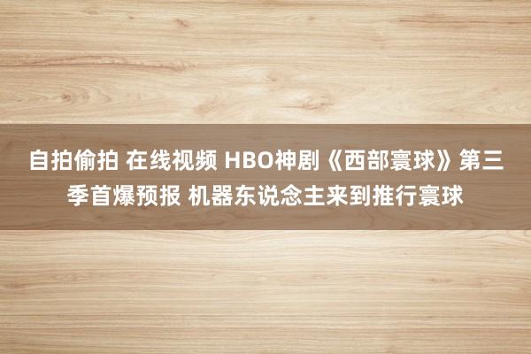 自拍偷拍 在线视频 HBO神剧《西部寰球》第三季首爆预报 机器东说念主来到推行寰球