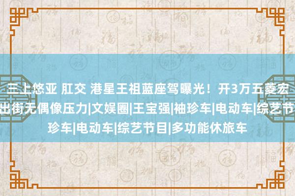 三上悠亚 肛交 港星王祖蓝座驾曝光！开3万五菱宏光接地气，低调出街无偶像压力|文娱圈|王宝强|袖珍车|电动车|综艺节目|多功能休旅车